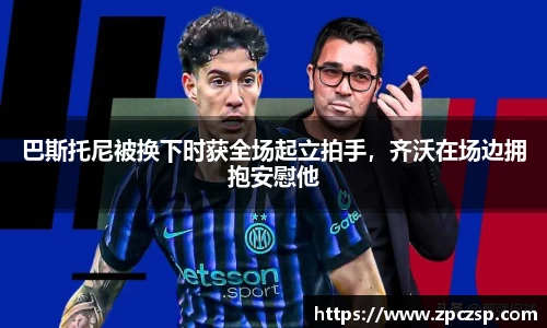 巴斯托尼被换下时获全场起立拍手，齐沃在场边拥抱安慰他